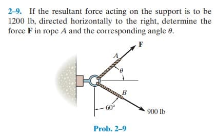2-9. If the resultant force acting on the support is to be
1200 lb, directed horizontally to the right, determine the
force F in rope A and the corresponding angle 0.
F
B
60°
900 lb
Prob. 2-9
