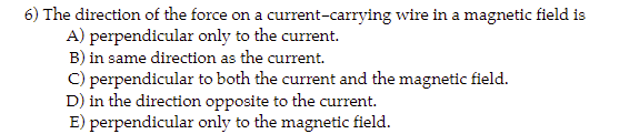 6) The direction of the force on a current-carrying wire in a magnetic field is
perpendicular only to the current.
A)
B) in same direction as the current.
C) perpendicular to both the current and the magnetic field.
D) in the direction opposite to the current.
E) perpendicular only to the magnetic field.