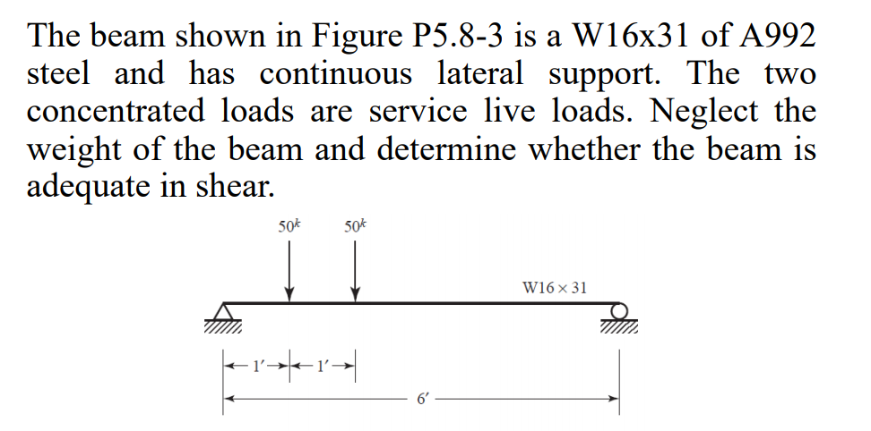 The beam shown in Figure P5.8-3 is a W16x31 of A992
steel and has continuous lateral support. The two
concentrated loads are service live loads. Neglect the
weight of the beam and determine whether the beam is
adequate in shear.
50*
50*
W16 × 31
1'
