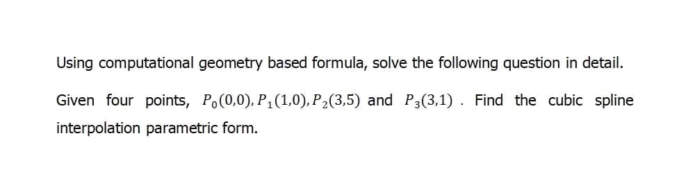 Using computational geometry based formula, solve the following question in detail.
Given four points, Po(0,0), P₁(1,0), P₂(3,5) and P3(3,1). Find the cubic spline
interpolation parametric form.