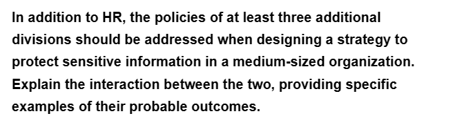 In addition to HR, the policies of at least three additional
divisions should be addressed when designing a strategy to
protect sensitive information in a medium-sized organization.
Explain the interaction between the two, providing specific
examples of their probable outcomes.