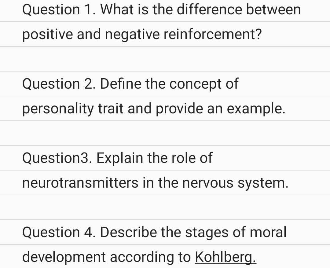 Question 1. What is the difference between
positive and negative reinforcement?
Question 2. Define the concept of
personality trait and provide an example.
Question3. Explain the role of
neurotransmitters in the nervous system.
Question 4. Describe the stages of moral
development according to Kohlberg.