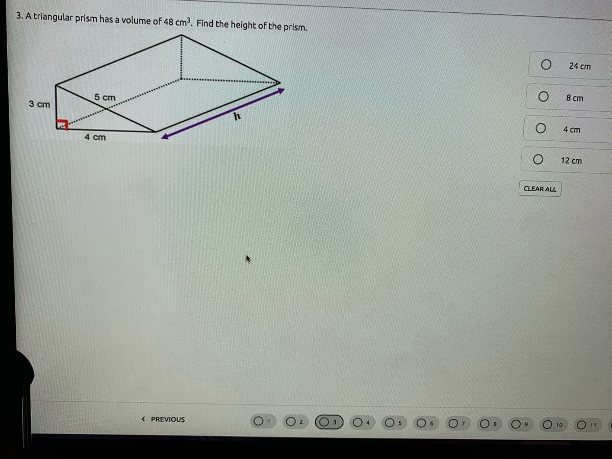 3. A triangular prism has a volume of 48 cm3. Find the height of the prism.
24 cm
5 cm
8 cm
3 cm
h
4 cm
4 cm
12 cm
CLEAR ALL
< PREVIOUS
6.
O 9
10
11
