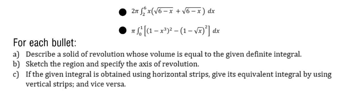 2 f x(V6 – x + 6 – x) dx
T [(1 -x*)? – (1– VF)'] dx
For each bullet:
a) Describe a solid of revolution whose volume is equal to the given definite integral.
b) Sketch the region and specify the axis of revolution.
c) If the given integral is obtained using horizontal strips, give its equivalent integral by using
vertical strips; and vice versa.
