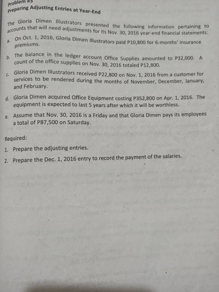 #3
Problem
che Gloria Dimen Illustrators presented the following information pertaining to
On Oct. 1, 2016, Gloria Dimen Illustrators paid P10,800 for 6-months' insurance
a.
premiums.
. The balance in the ledger account Office Supplies amounted to P32,000. A
count of the office supplies on Nov. 30, 2016 totaled P12,800.
Gloria Dimen Illustrators received P22,800 on Nov. 1, 2016 from a customer for
C.
services to be rendered during the months of November, December, January,
and February.
d. Gloria Dimen acquired Office Equipment costing P352,800 on Apr. 1, 2016. The
equipment is expected to last 5 years after which it will be worthless.
e. Assume that Nov. 30, 2016 is a Friday and that Gloria Dimen pays its employees
a total of P87,500 on Saturday.
Required:
1. Prepare the adjusting entries.
2. Prepare the Dec. 1, 2016 entry to record the payment of the salaries.
