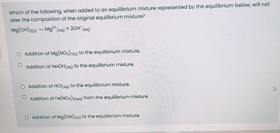 Which of the following, when added to an equilibrium mixture represented by the equilibrium below, will not
alter the composition of the original equilibrium mixture?
Mg(OH)2() + Mg2" (aq) + 20H" (aq)
+ 20H (aq)
O Addition of Mg(NO3)26) to the equilibrium mixture.
Addition of NaOH(ag) to the equilibrium mixture.
O Addition of HCl(ag) to the equilibrium mixture.
Addition of Fe(N0s)3(aq) from the equilibrium mixture.
O Addition of Mg(OH)2() to the equilibrium mixture.
