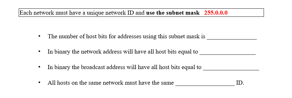 Each network must have a unique network ID and use the subnet mask 255.0.0.0
The number of host bits for addresses using this subnet mask is
In binary the network address will have all host bits equal to
In binary the broadcast address will have all host bits equal to
All hosts on the same network must have the same
ID.
