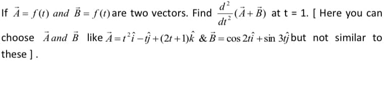 d?
-(À+B) at t = 1. [ Here you can
dt?
If A = f(t) and B = f(t) are two vectors. Find
choose Ä and B like A=ti-îj+(2t +1)k & B = cos 2tî +sin 3j but not similar to
these ].
