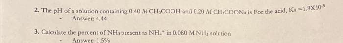 2. The pH of a solution containing 0.40 M CH,COOH and 0.20 M CH.COONa is For the acid, Ka =1.8X10
Answer: 4.44
3. Calculate the percent of NHs present as NH4* in 0.080 M NH3 solution
Answer: 1.5%
