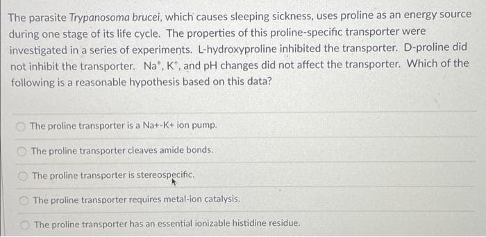 The parasite Trypanosoma brucei, which causes sleeping sickness, uses proline as an energy source
during one stage of its life cycle. The properties of this proline-specific transporter were
investigated in a series of experiments. L-hydroxyproline inhibited the transporter. D-proline did
not inhibit the transporter. Na*, K*, and pH changes did not affect the transporter. Which of the
following is a reasonable hypothesis based on this data?
The proline transporter is a Na+-K+ ion pump.
The proline transporter cleaves amide bonds.
The proline transporter is stereospecific.
The proline transporter requires metal-ion catalysis.
The proline transporter has an essential ionizable histidine residue,
