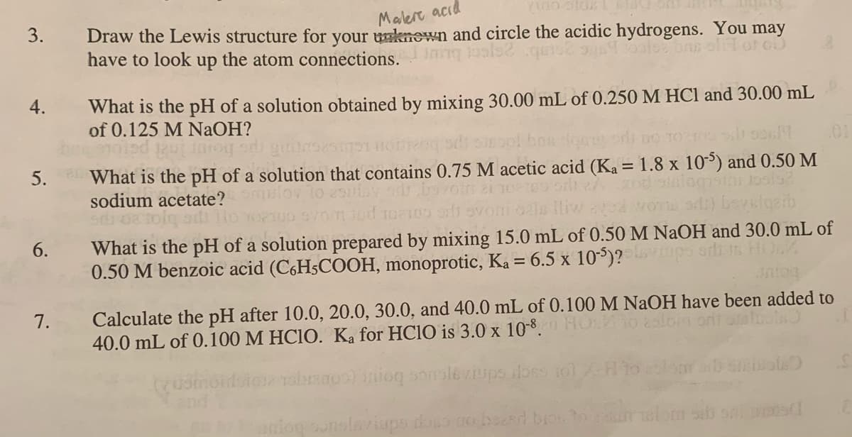 3.
Malert acıd
Draw the Lewis structure for your uknewn and circle the acidic hydrogens. You may
have to look up the atom connections.
4.
What is the pH of a solution obtained by mixing 30.00 mL of 0.250 M HCl and 30.00 mL
of 0.125 M NAOH?
pe hom Inat PGIOLS
What is the pH of a solution that contains 0.75 M acetic acid (Ka = 1.8 x 10) and 0.50 M
sodium acetate?
5.
woT a) bevsigeib
What is the pH of a solution prepared by mixing 15.0 mL of 0.50 M NaOH and 30.0 mL of
0.50 M benzoic acid (C6H5COOH, monoprotic, Ka = 6.5 x 105)? mps odi n HO
lliw
6.
7.
Calculate the pH after 10.0, 20.0, 30.0, and 40.0 mL of 0.100 M NAOH have been added to
40.0 mL of 0.100 M HC1O. Ka for HC10 is 3.0 x 10-8.
10 2lon oni alot
Tabrao) inioq sonsleriups iloss
niog sunelaviups doso nobszsd
