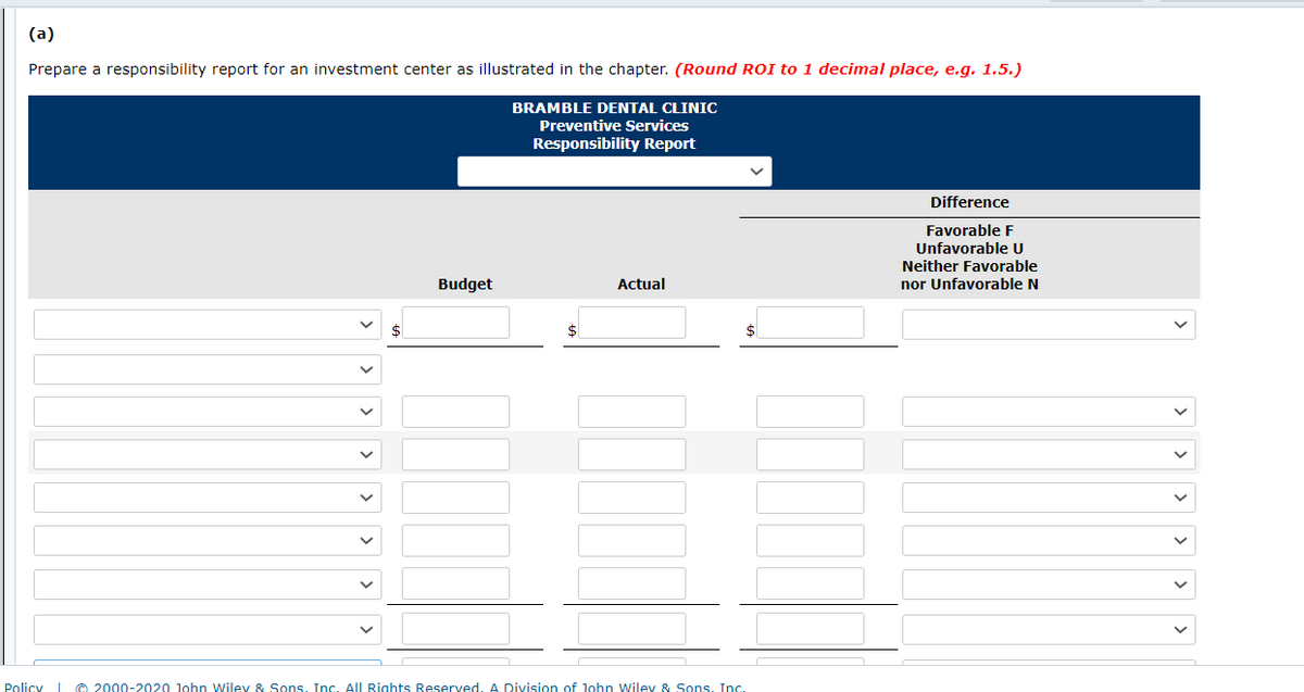 (a)
Prepare a responsibility report for an investment center as illustrated in the chapter. (Round ROI to 1 decimal place, e.g. 1.5.)
BRAMBLE DENTAL CLINIC
Preventive Services
Responsibility Report
Difference
Favorable F
Unfavorable U
Neither Favorable
nor Unfavorable N
Budget
Actual
$
$
Policy © 2000-2020 John Wiley & Sons, Inc. All Rights Reserved, A Division of John Wiley & Sons, Inc.
>
