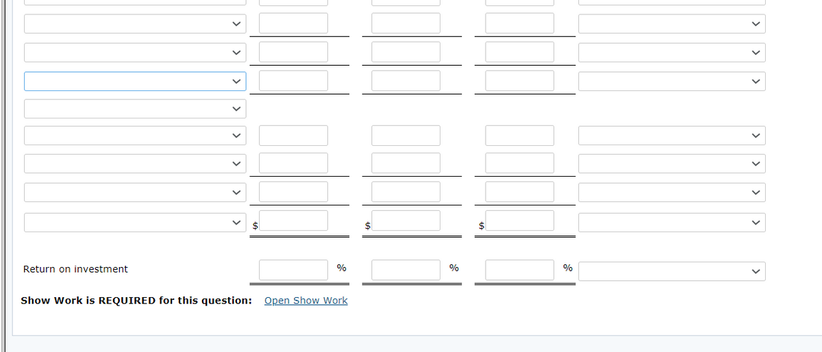 Return on investment
%
%
Show Work is REQUIRED for this question: Open Show Work
>
>
|>
>
>
