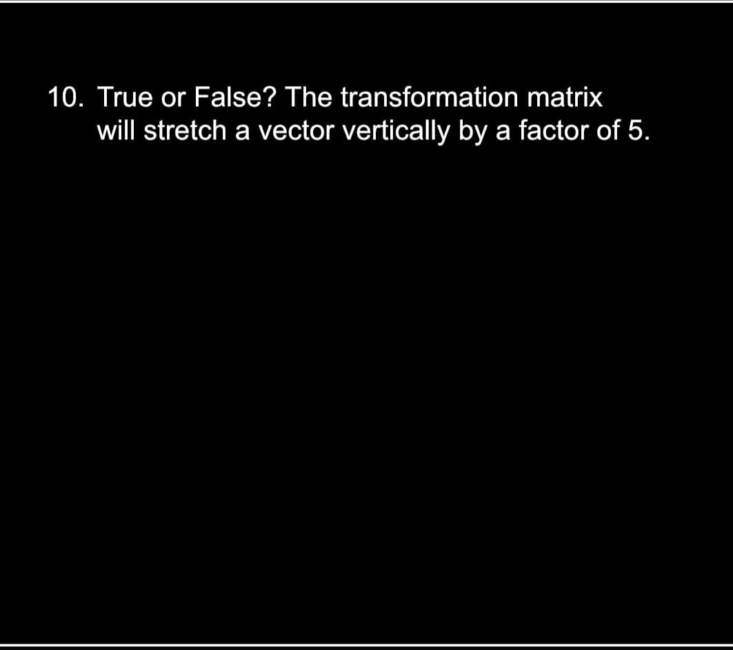 10. True or False? The transformation matrix
will stretch a vector vertically by a factor of 5.
