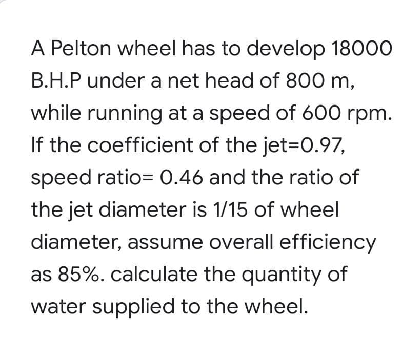 A Pelton wheel has to develop 18000
B.H.P under a net head of 800 m,
while running at a speed of 600 rpm.
If the coefficient of the jet=0.97,
speed ratio= 0.46 and the ratio of
the jet diameter is 1/15 of wheel
diameter, assume overall efficiency
as 85%. calculate the quantity of
water supplied to the wheel.
