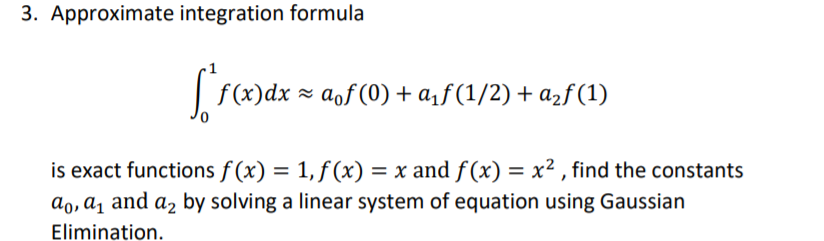 3. Approximate integration formula
| f(x)dx = aof (0) + a,ƒ (1/2) + azf (1)
is exact functions f (x) = 1, f (x) = x and f(x) = x² , find the constants
ao, ɑ̟ and az by solving a linear system of equation using Gaussian
Elimination.
