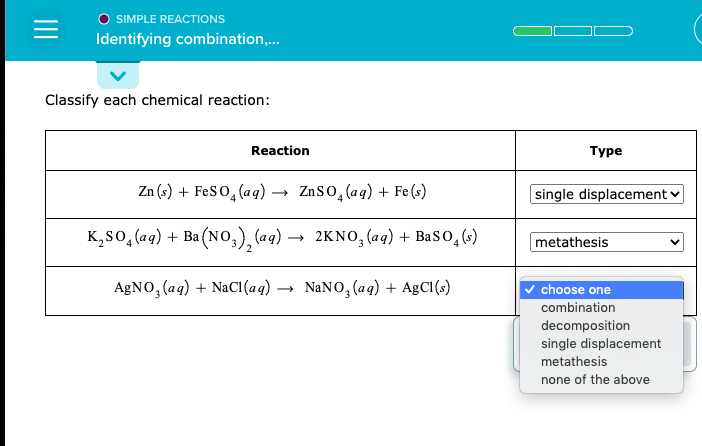 Classify each chemical reaction:
Reaction
Туре
Zn (s) + FeSO̟(aq) → ZnSO̟(aq) + Fe(s)
single displacement
K,so,(aq) + Ba (NO,), (aq)
2KNO, (aq) + BaSo̟(s)
metathesis
AGNO, (aq) + NaCI(aq) →
NaNO, (aq) + AgCl()
v choose one
combination
decomposition
single displacement
metathesis
none of the above
