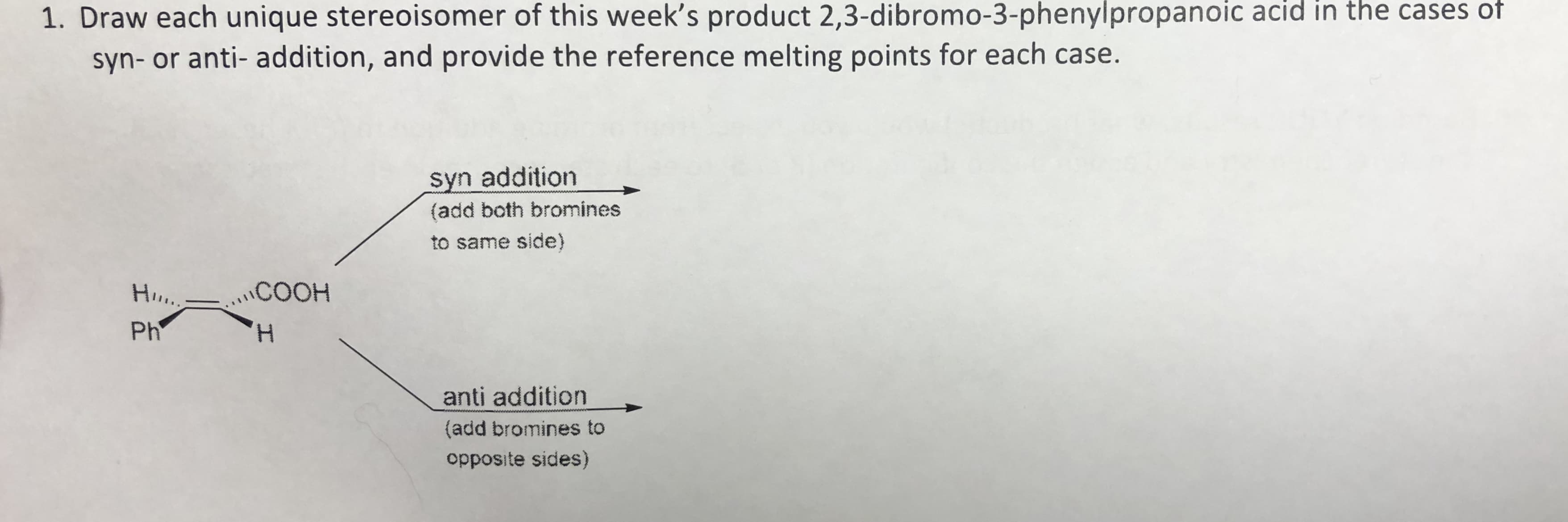 1. Draw each unique stereoisomer of this week's product 2,3-dibromo-3-phenylpropanoic acid in the cases of
syn- or anti- addition, and provide the reference melting points for each case.
syn addition
(add both bromines
to same side)
Ho.,
COOH
Ph
H,
anti addition
(add bromines to
opposite sides)
