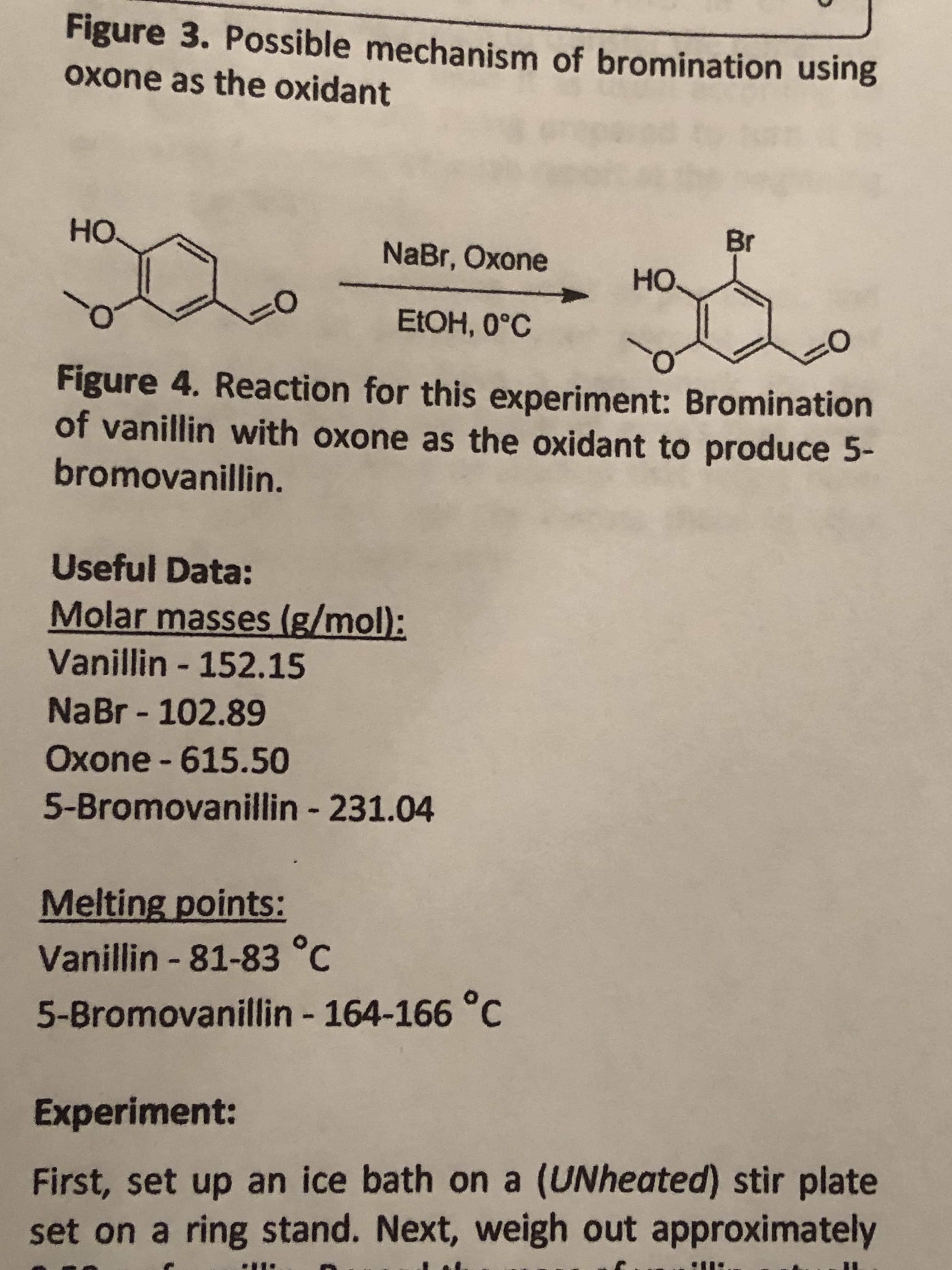 Figure 3. Possible mechanism of bromination using
Oxone as the oxidant
Н.
Br
NaBr, Oxone
но.
ELOH, 0°C
Figure 4. Reaction for this experiment: Bromination
of vanillin with oxone as the oxidant to produce 5-
bromovanillin.
Useful Data:
Molar masses (g/mol):
Vanillin - 152.15
NaBr - 102.89
Oxone - 615.50
5-Bromovanillin - 231.04
Melting points:
Vanillin - 81-83 °C
5-Bromovanillin - 164-166 °C
%3.
Experiment:
First, set up an ice bath on a (UNheated) stir plate
set on a ring stand. Next, weigh out approximately
