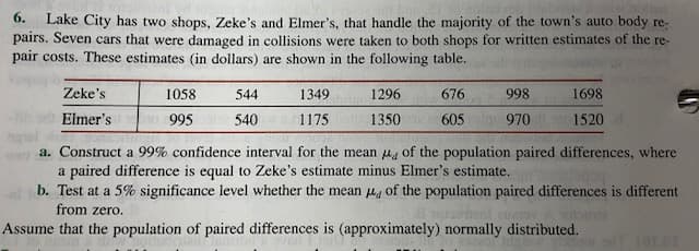 6.
Lake City has two shops, Zeke's and Elmer's, that handle the majority of the town's auto body re-
pairs. Seven cars that were damaged in collisions were taken to both shops for written estimates of the re-
pair costs. These estimates (in dollars) are shown in the following table.
Zeke's
1058
544
1349
1296
676
998
1698
Elmer's
1520
995
540
1175
1350
605
970
a. Construct a 99% confidence interval for the mean of the population paired differences, where
a paired difference is equal to Zeke's estimate minus Elmer's estimate.
b. Test at a 5% significance level whether the mean 4 of the population paired differences is different
from zero.
Assume that the population of paired differences is (approximately) normally distributed.
