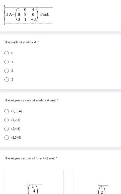 4
lif A=|0 2
Find:
3 1
-3
The rank of matrix A*
O 1
3
The eigen values of matrix A are: *
O (2, 3,-4)
O (1,2,3)
O (2,4,6)
O (2,3,-5)
The eigen vector of the A=2 are:*
