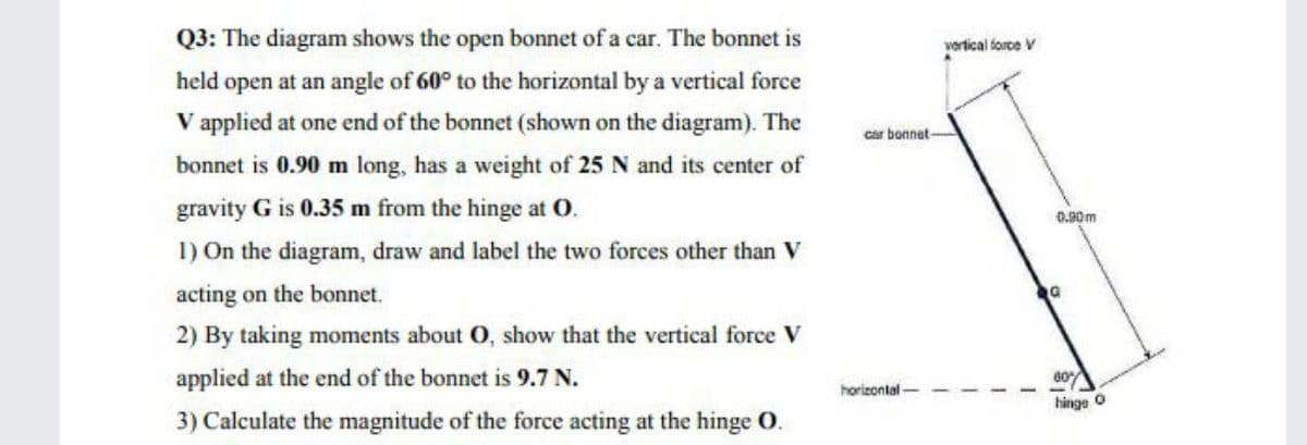 Q3: The diagram shows the open bonnet of a car. The bonnet is
vertical force V
held open at an angle of 60° to the horizontal by a vertical force
V applied at one end of the bonnet (shown on the diagram). The
car bonnet
bonnet is 0.90 m long, has a weight of 25 N and its center of
gravity G is 0.35 m from the hinge at O.
0.90m
1) On the diagram, draw and label the two forces other than V
acting on the bonnet.
2) By taking moments about O, show that the vertical force V
applied at the end of the bonnet is 9.7 N.
60
horizontal
hinge O
3) Calculate the magnitude of the force acting at the hinge O.
