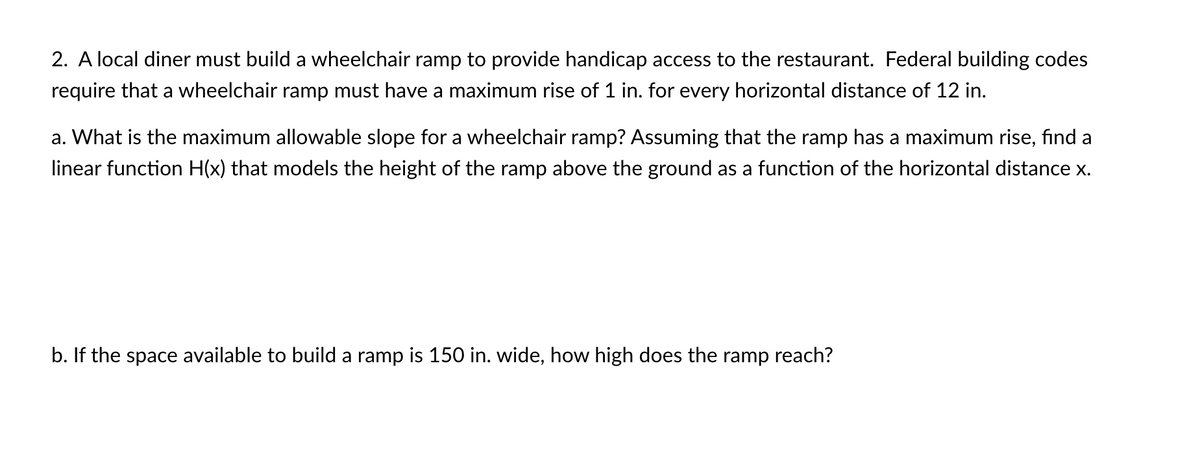 2. A local diner must build a wheelchair ramp to provide handicap access to the restaurant. Federal building codes
require that a wheelchair ramp must have a maximum rise of 1 in. for every horizontal distance of 12 in.
a. What is the maximum allowable slope for a wheelchair ramp? Assuming that the ramp has a maximum rise, find a
linear function H(x) that models the height of the ramp above the ground as a function of the horizontal distance x.
b. If the space available to build a ramp is 150 in. wide, how high does the ramp reach?
