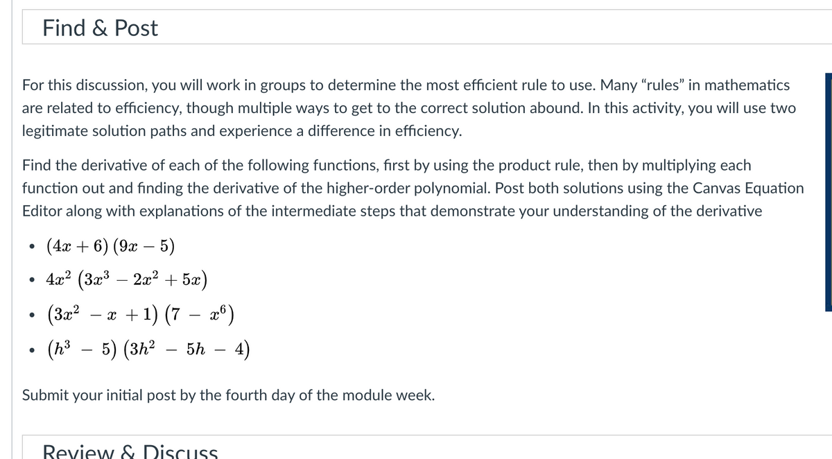 Find & Post
For this discussion, you will work in groups to determine the most efficient rule to use. Many "rules" in mathematics
are related to efficiency, though multiple ways to get to the correct solution abound. In this activity, you will use two
legitimate solution paths and experience a difference in efficiency.
Find the derivative of each of the following functions, first by using the product rule, then by multiplying each
function out and finding the derivative of the higher-order polynomial. Post both solutions using the Canvas Equation
Editor along with explanations of the intermediate steps that demonstrate your understanding of the derivative
(4а + 6) (9aт — 5)
4x? (3x³ – 2x2 + 5x)
(32?
— а +1) (7 — а°)
(h³ – 5) (3h²
5h
4)
Submit your initial post by the fourth day of the module week.
Review & Discuss
