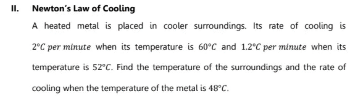 Newton's Law of Cooling
A heated metal is placed in cooler surroundings. Its rate of cooling is
II.
2°C per minute when its temperature is 60°C and 1.2°C per minute when its
temperature is 52°C. Find the temperature of the surroundings and the rate of
cooling when the temperature of the metal is 48°C.
