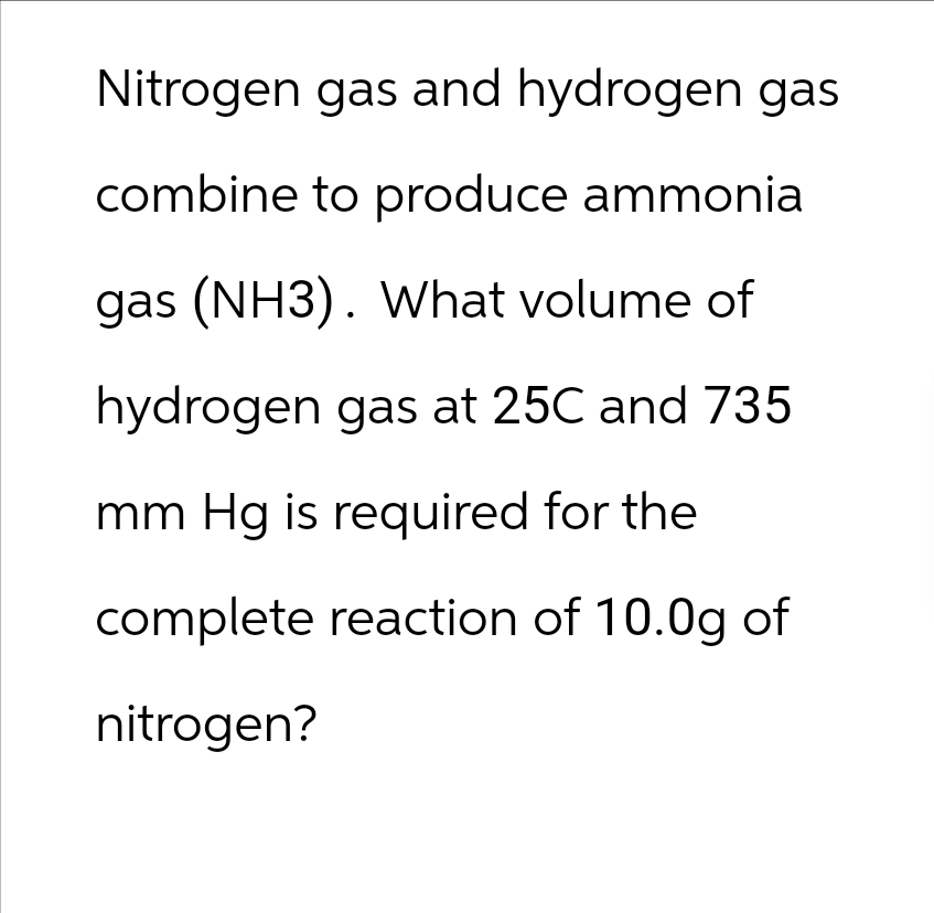 Nitrogen gas and hydrogen gas
combine to produce ammonia
gas (NH3). What volume of
hydrogen gas at 25C and 735
mm Hg is required for the
complete reaction of 10.0g of
nitrogen?