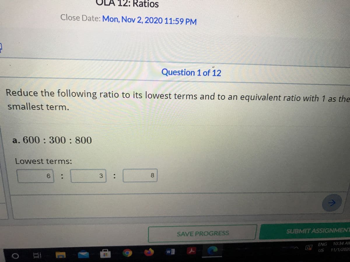 LA
12: Ratios
Close Date: Mon, Nov 2, 2020 11:59 PM
Question 1 of 12
Reduce the following ratio to its lowest terms and to an equivalent ratio with 1 as the
smallest term.
a. 600: 300: 800
Lowest terms:
6.
:
8
SUBMIT ASSIGNMENT
SAVE PROGRESS
ENG
10:34 AA
US
11/1/2020
