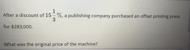 After a discount of 15-%, a publishing company purchased an offset printing press
3
for $283,000.
What was the original price of the machine?
