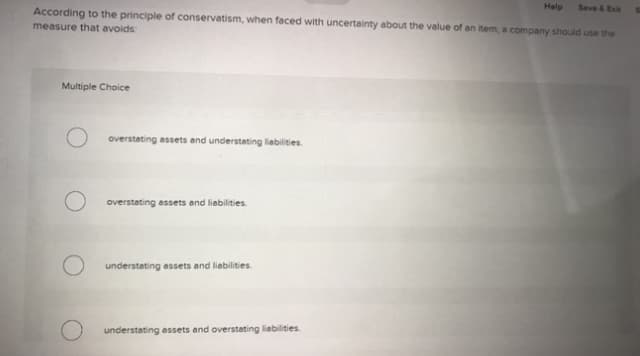 Seve &Exit
According to the principle of conservatism, when faced with uncertainty about the value of an item, a company should use the
Help
measure that avoids
Multiple Choice
overstating assets and understating liabilities.
overstating essets and liabilities.
O understating assets and liabilities.
understating essets and overstating liabilities.
