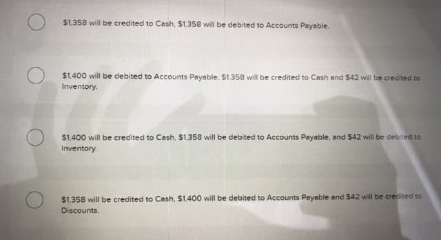 $1,358 will be credited to Cash, $1,358 will be debited to Accounts Payable.
$1,400 will be debited to Accounts Payable, $1,358 will be credited to Cash and $42 will be credited to
Inventory.
$1,400 will be credited to Cash, $1,358 will be debited to Accounts Payable, and $42 will be debited to
Inventory.
$1,358 will be credited to Cash, $1,400 will be debited to Accounts Payable and $42 will be credited to
Discounts.
