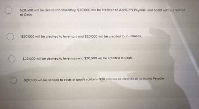 $20,500 will be debited to Inventory, $20,000 will be credited to Accounts Payable, and $500 will be credited
to Cash.
$20,000 will be credited to Inventory and $20,000 will be credited to Purchases.
$20,000 will be debited to Inventory and $20,000 will be credited to Cash.
$20,500 will be debited to costs of goods sold and $20,500 will be credited to Accounts Payable.
