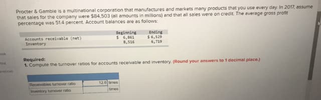 Procter & Gamble is a multinational corporation that manufactures and markets many products that you use every day. In 2017, assume
that sales for the company were $84,503 (all amounts in millions) and that all sales were on credit. The average gross profit
percentage was 51.4 percent. Account balances are as followws:
Accounts receivable (net)
Inventory
Beginning
$ 6,861
8,516
Ending
$ 6,529
6,719
mok
Required:
1. Compute the turnover ratios for accounts receivable and inventory. (Round your answers to 1 decimal place.)
ont
arences
Receivables turnover ratio
12.6 times
Inventory turmover ratio
times
