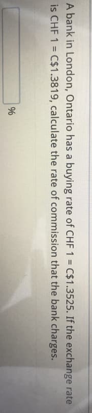 96
A bank in London, Ontario has a buying rate of CHF 1 = C$1.3525. If the exchange rate
is CHF 1 = C$1.3819, calculate the rate of commission that the bank charges.
%3D
%
