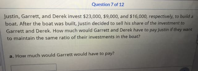 Question 7 of 12
Justin, Garrett, and Derek invest $23,000, $9,000, and $16,000, respectively, to build a
boat. After the boat was built, Justin decided to sell his share of the investment to
Garrett and Derek. How much would Garrett and Derek have to pay Justin if they want
to maintain the same ratio of their investments in the boat?
a. How much would Garrett would have to pay?
