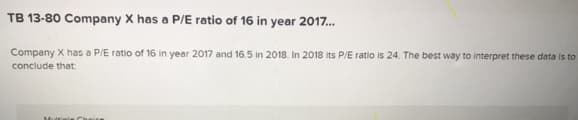 TB 13-80 Company X has a P/E ratio of 16 in year 2017.
Company X has a P/E ratio of 16 in year 2017 and 16.5 in 2018. In 2018 its P/E ratio is 24. The best way to interpret these data is to
conclude that
