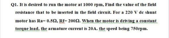 Q1. It is desired to run the motor at 1000 rpm, Find the value of the field
resistance that to be inserted in the field circuit. For a 220 V de shunt
motor has Ra= 0.52, Rf- 2002. When the motor is driving a constant
torque load. the armature current is 20A. the speed being 750rpm.
