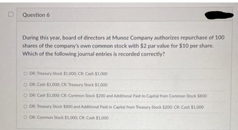 Question 6
During this year, board of directors at Munoz Company authorizes repurchase of 100
shares of the company's own common stock with $2 par value for $10 per share.
Which of the following journal entries is recorded correctly?
O DR: Treasury Stock $1,000: CR: Cash $1,000
O DR: Cash $1.000: CR: Treasury Stock $1,000
O DR: Cash $1,000; CR: Common Stock $200 and Additional Paid-in Capital from Common Stock $800
O DR: Treasury Stock $800 and Additional Paid-in Capital from Treasury Stock $200; CR: Cash $1.000
O DR: Common Stock $1,000; CR: Cash $1.000
