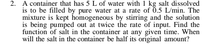2. A container that has 5 L of water with 1 kg salt dissolved
is to be filled by pure water at a rate of 0.5 L/min. The
mixture is kept homogeneous by stirring and the solution
is being pumped out at twice the rate of input. Find the
function of salt in the container at any given time. When
will the salt in the container be half its original amount?
