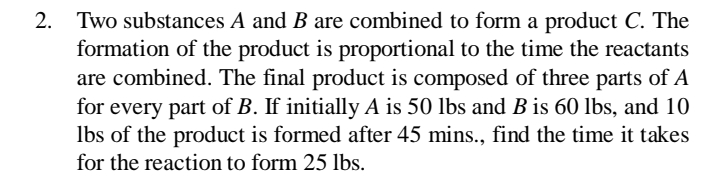 2.
Two substances A and B are combined to form a product C. The
formation of the product is proportional to the time the reactants
are combined. The final product is composed of three parts of A
for every part of B. If initially A is 50 lbs and B is 60 lbs, and 10
Ibs of the product is formed after 45 mins., find the time it takes
for the reaction to form 25 lbs.
