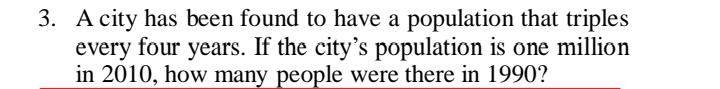 3. A city has been found to have a population that triples
every four years. If the city's population is one million
in 2010, how many people were there in 1990?
