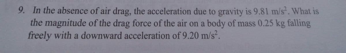 9. In the absence of air drag, the acceleration due to gravity is 9.81 m/s2. What is
the magnitude of the drag force of the air on a body of mass 0.25 kg falling
freely with a downward acceleration of 9.20 m/s².
