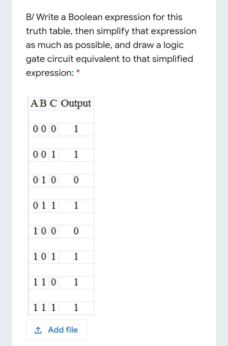 B/ Write a Boolean expression for this
truth table, then simplify that expression
as much as possible, and draw a logic
gate circuit equivalent to that simplified
expression: *
АВС Output
00 0
1
00 1
1
010
011
1
100
10 1
1
11 0
1
11 1
1
1 Add file
