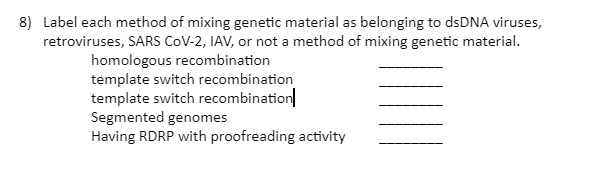8) Label each method of mixing genetic material as belonging to dsDNA viruses,
retroviruses, SARS CoV-2, IAV, or not a method of mixing genetic material.
homologous recombination
template switch recombination
template switch recombination
Segmented genomes
Having RDRP with proofreading activity
