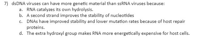 7) dsDNA viruses can have more genetic material than ssRNA viruses because:
a. RNA catalyzes its own hydrolysis.
b. A second strand improves the stability of nucleotides
c. DNAS have improved stability and lower mutation rates because of host repair
proteins.
d. The extra hydroxyl group makes RNA more energetically expensive for host cells.
