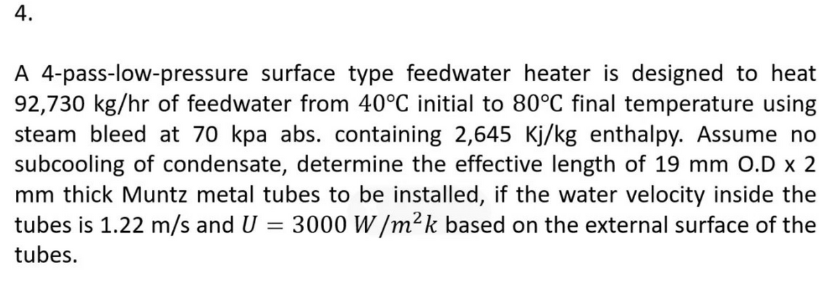 A 4-pass-low-pressure surface type feedwater heater is designed to heat
92,730 kg/hr of feedwater from 40°C initial to 80°C final temperature using
steam bleed at 70 kpa abs. containing 2,645 Kj/kg enthalpy. Assume no
subcooling of condensate, determine the effective length of 19 mm O.D x 2
mm thick Muntz metal tubes to be installed, if the water velocity inside the
tubes is 1.22 m/s and U = 3000 W /m²k based on the external surface of the
tubes.
4.
