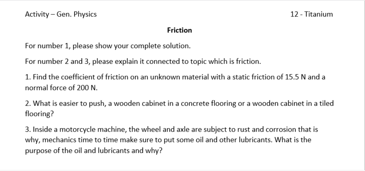 Activity – Gen. Physics
12 - Titanium
Friction
For number 1, please show your complete solution.
For number 2 and 3, please explain it connected to topic which is friction.
1. Find the coefficient of friction on an unknown material with a static friction of 15.5 N and a
normal force of 200 N.
2. What is easier to push, a wooden cabinet in a concrete flooring or a wooden cabinet in a tiled
flooring?
3. Inside a motorcycle machine, the wheel and axle are subject to rust and corrosion that is
why, mechanics time to time make sure to put some oil and other lubricants. What is the
purpose of the oil and lubricants and why?
